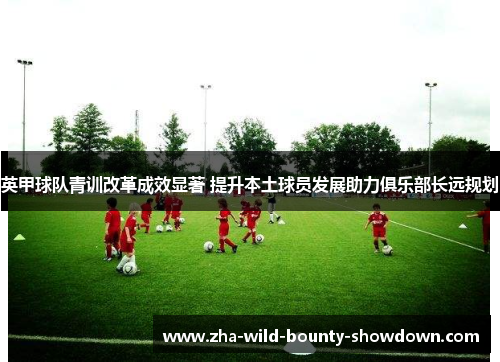 英甲球队青训改革成效显著 提升本土球员发展助力俱乐部长远规划