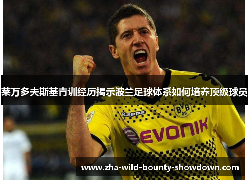 莱万多夫斯基青训经历揭示波兰足球体系如何培养顶级球员 莱万多夫斯基青训经历揭示波兰足球体系如何培养顶级球员