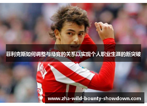 菲利克斯如何调整与马竞的关系以实现个人职业生涯的新突破 菲利克斯如何调整与马竞的关系以实现个人职业生涯的新突破