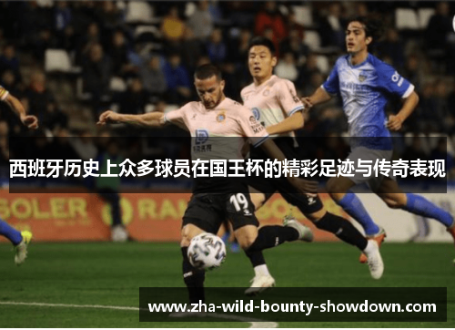 西班牙历史上众多球员在国王杯的精彩足迹与传奇表现