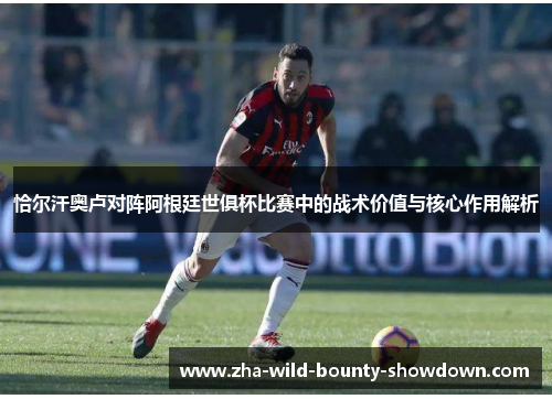 恰尔汗奥卢对阵阿根廷世俱杯比赛中的战术价值与核心作用解析 恰尔汗奥卢对阵阿根廷世俱杯比赛中的战术价值与核心作用解析