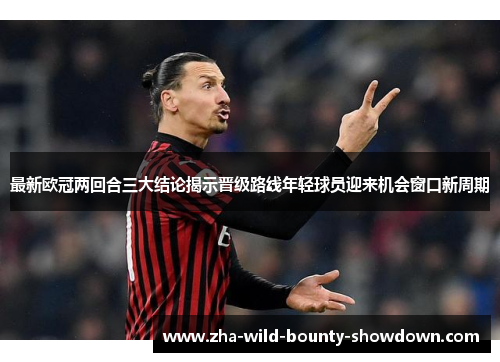 最新欧冠两回合三大结论揭示晋级路线年轻球员迎来机会窗口新周期