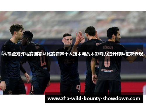 从福登对阵马赛国家队比赛看其个人技术与战术影响力提升球队进攻表现 从福登对阵马赛国家队比赛看其个人技术与战术影响力提升球队进攻表现
