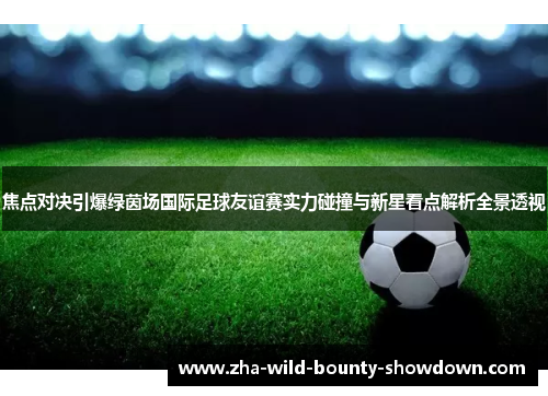 焦点对决引爆绿茵场国际足球友谊赛实力碰撞与新星看点解析全景透视