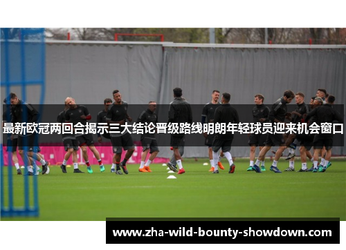 最新欧冠两回合揭示三大结论晋级路线明朗年轻球员迎来机会窗口