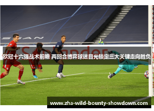 欧冠十六强战术前瞻 两回合博弈球迷目光锁定三大关键走向胜负