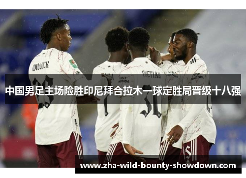 中国男足主场险胜印尼拜合拉木一球定胜局晋级十八强 中国男足主场险胜印尼拜合拉木一球定胜局晋级十八强