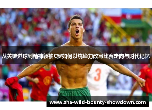 从关键进球到精神领袖C罗如何以统治力改写比赛走向与时代记忆