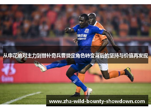 从申花绝对主力到替补奇兵曹赟定角色转变背后的坚持与价值再发现