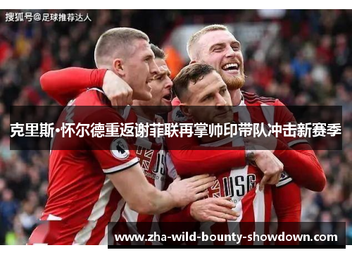 克里斯·怀尔德重返谢菲联再掌帅印带队冲击新赛季