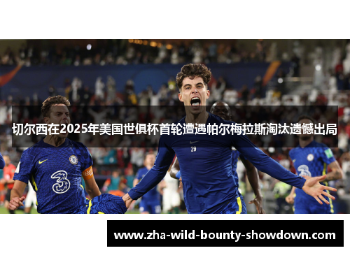 切尔西在2025年美国世俱杯首轮遭遇帕尔梅拉斯淘汰遗憾出局