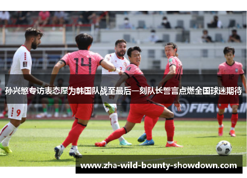 孙兴慜专访表态愿为韩国队战至最后一刻队长誓言点燃全国球迷期待