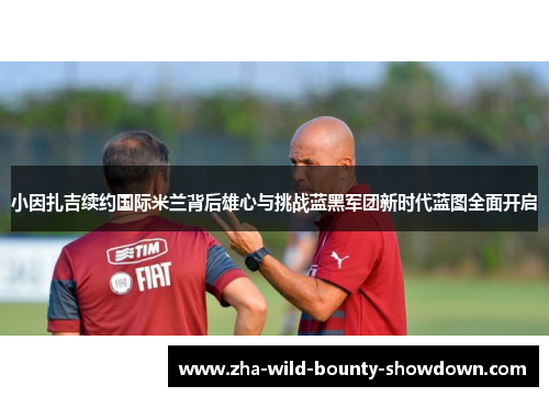 小因扎吉续约国际米兰背后雄心与挑战蓝黑军团新时代蓝图全面开启