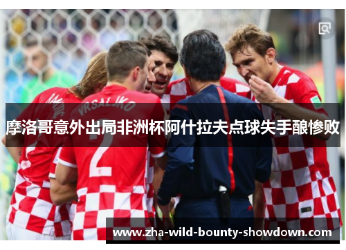 摩洛哥意外出局非洲杯阿什拉夫点球失手酿惨败 摩洛哥意外出局非洲杯阿什拉夫点球失手酿惨败