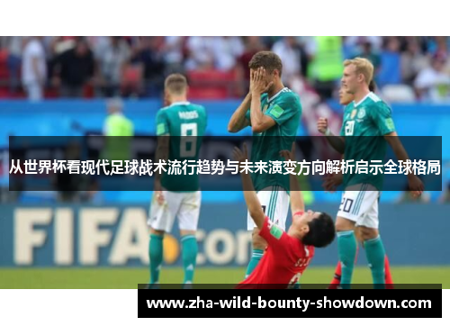 从世界杯看现代足球战术流行趋势与未来演变方向解析启示全球格局 从世界杯看现代足球战术流行趋势与未来演变方向解析启示全球格局