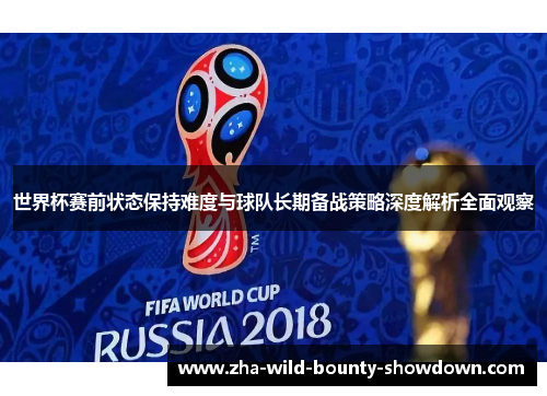 世界杯赛前状态保持难度与球队长期备战策略深度解析全面观察 世界杯赛前状态保持难度与球队长期备战策略深度解析全面观察